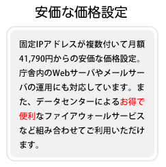 固定IPアドレスが複数付いて月額41,790円からの安価な価格設定。庁舎内のWebサーバやメールサーバの運用にも対応しています。また、データセンターによるお得で便利なファイアウォールサービスなど組み合わせてご利用いただけます。